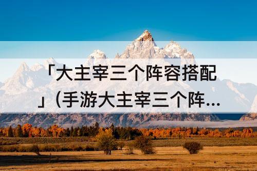 「大主宰三个阵容搭配」(手游大主宰三个阵容搭配)