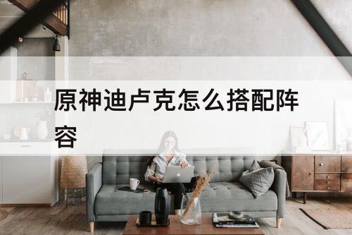 原神迪卢克怎么搭配阵容