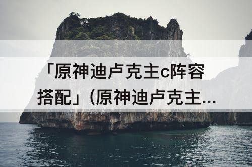 「原神迪卢克主c阵容搭配」(原神迪卢克主c阵容搭配平民)