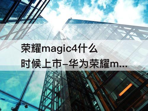 荣耀magic4什么时候上市-华为荣耀magic4什么时候上市