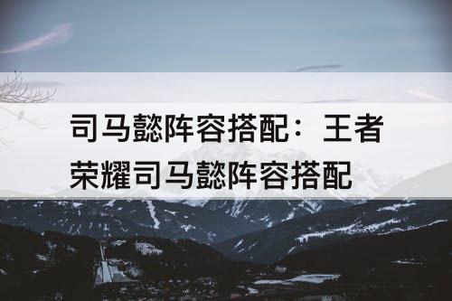 司马懿阵容搭配：王者荣耀司马懿阵容搭配