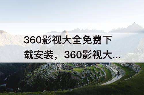 360影视大全免费下载安装，360影视大全免费下载安装苹果