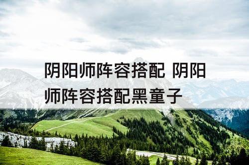 阴阳师阵容搭配 阴阳师阵容搭配黑童子