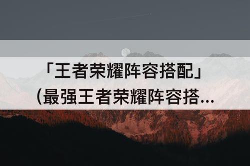 「王者荣耀阵容搭配」(最强王者荣耀阵容搭配)