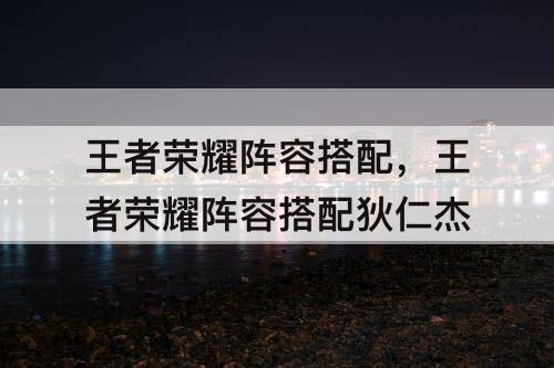 王者荣耀阵容搭配，王者荣耀阵容搭配狄仁杰