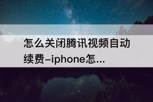 怎么关闭腾讯视频自动续费-iphone怎么关闭腾讯视频自动续费