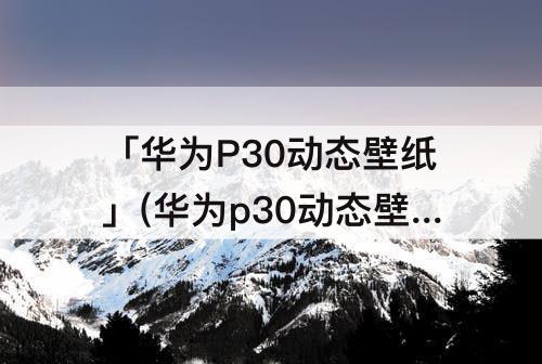 「华为P30动态壁纸」(华为p30动态壁纸格式)