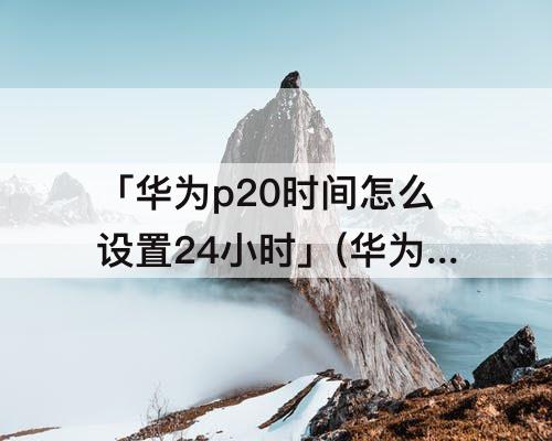 「华为p20时间怎么设置24小时」(华为p20时间怎么设置24小时制)