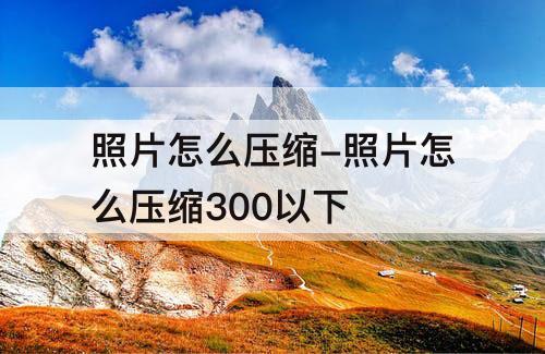 照片怎么压缩-照片怎么压缩300以下