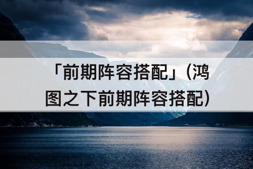 「前期阵容搭配」(鸿图之下前期阵容搭配)