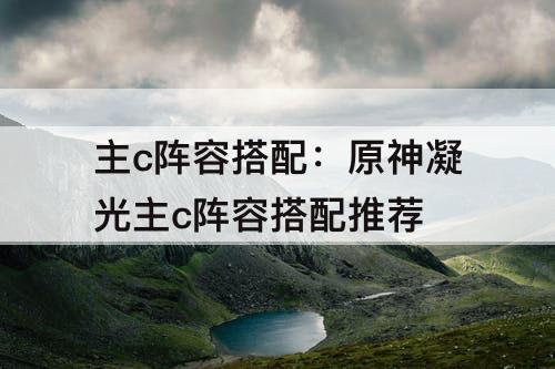 主c阵容搭配：原神凝光主c阵容搭配推荐
