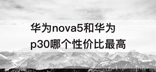 华为nova5和华为p30哪个性价比最高