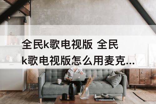 全民k歌电视版 全民k歌电视版怎么用麦克风唱歌