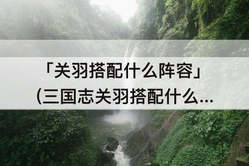 「关羽搭配什么阵容」(三国志关羽搭配什么阵容)