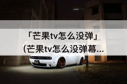 「芒果tv怎么没弹」(芒果tv怎么没弹幕了?)