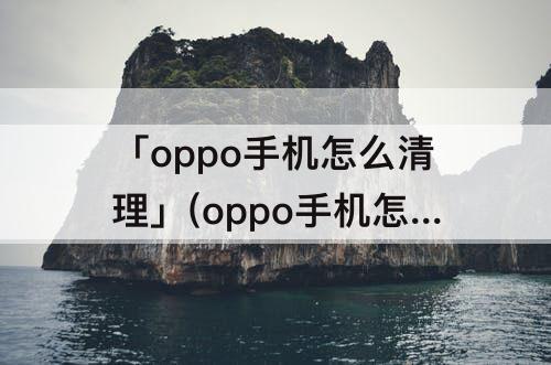「oppo手机怎么清理」(oppo手机怎么清理缓存)