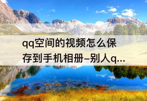 qq空间的视频怎么保存到手机相册-别人qq空间的视频怎么保存到手机相册