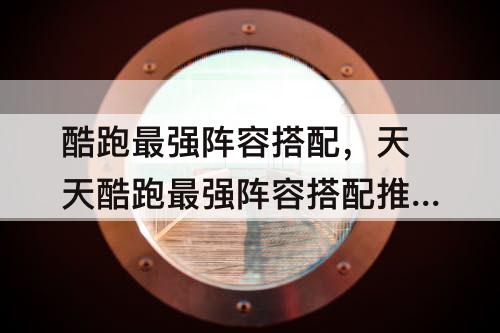 酷跑最强阵容搭配，天天酷跑最强阵容搭配推荐
