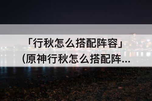 「行秋怎么搭配阵容」(原神行秋怎么搭配阵容)