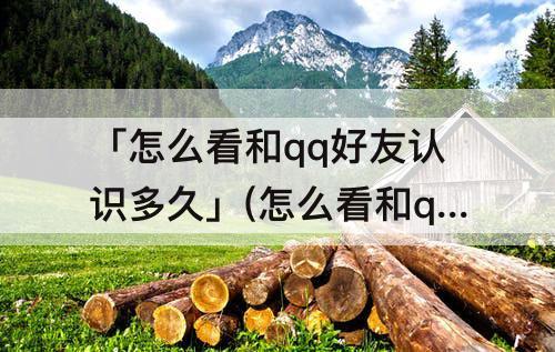 「怎么看和qq好友认识多久」(怎么看和qq好友认识多久不进空间)