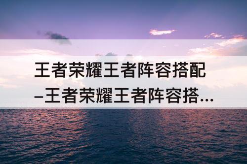 王者荣耀王者阵容搭配-王者荣耀王者阵容搭配推荐