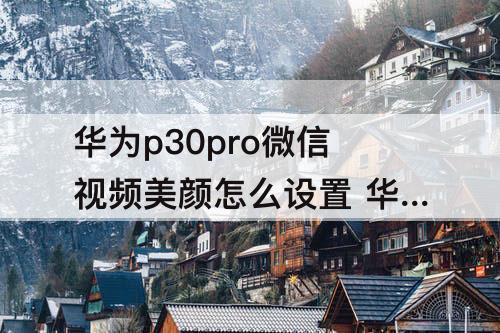 华为p30pro微信视频美颜怎么设置 华为p30pro微信视频美颜怎么设置方法