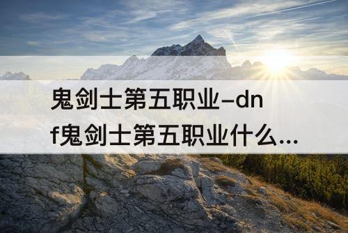 鬼剑士第五职业-dnf鬼剑士第五职业什么时候出
