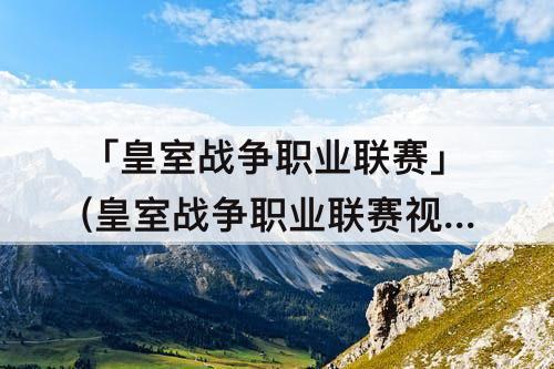 「皇室战争职业联赛」(皇室战争职业联赛视频)