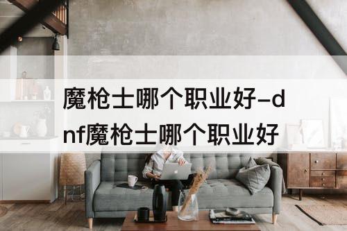 魔枪士哪个职业好-dnf魔枪士哪个职业好