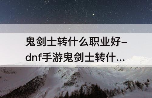 鬼剑士转什么职业好-dnf手游鬼剑士转什么职业好