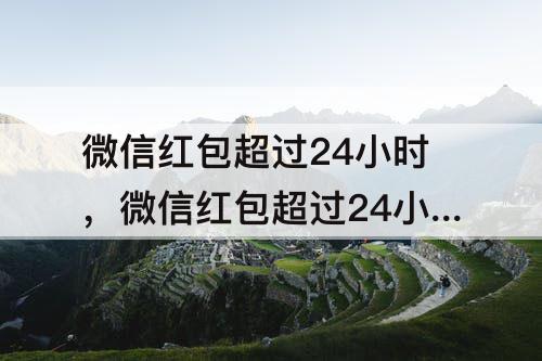 微信红包超过24小时，微信红包超过24小时还能领吗