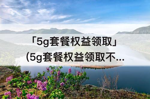 「5g套餐权益领取」(5g套餐权益领取不了)