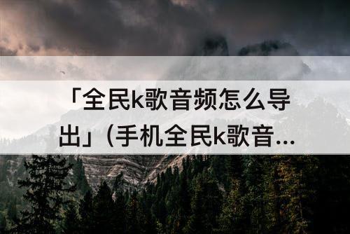 「全民k歌音频怎么导出」(手机全民k歌音频怎么导出)
