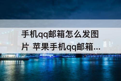 手机qq邮箱怎么发图片 苹果手机qq邮箱怎么发图片附件