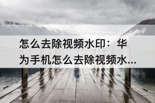 怎么去除视频水印：华为手机怎么去除视频水印