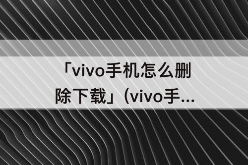 「vivo手机怎么删除下载」(vivo手机怎么删除下载热榜)