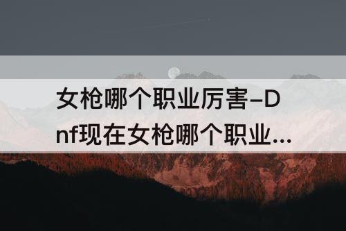 女枪哪个职业厉害-Dnf现在女枪哪个职业厉害