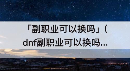 「副职业可以换吗」(dnf副职业可以换吗)