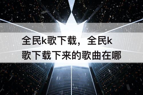 全民k歌下载，全民k歌下载下来的歌曲在哪