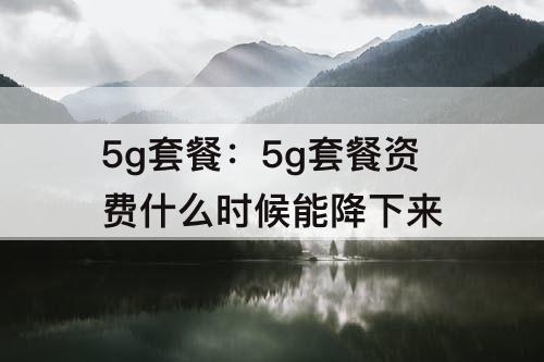 5g套餐：5g套餐资费什么时候能降下来