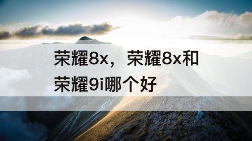 荣耀8x，荣耀8x和荣耀9i哪个好