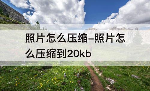 照片怎么压缩-照片怎么压缩到20kb