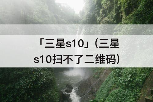 「三星s10」(三星s10扫不了二维码)