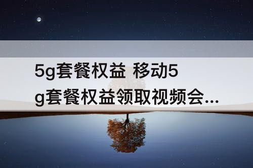5g套餐权益 移动5g套餐权益领取视频会员是月会员还是周会员