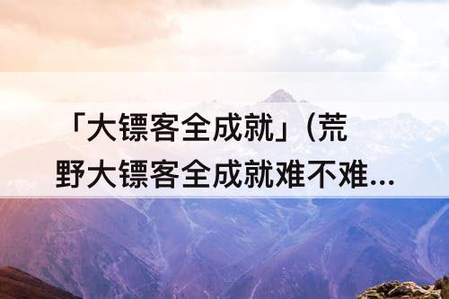 「大镖客全成就」(荒野大镖客全成就难不难)