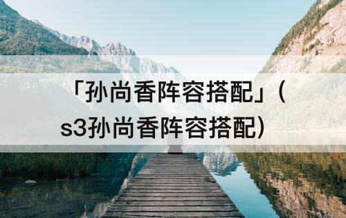 「孙尚香阵容搭配」(s3孙尚香阵容搭配)