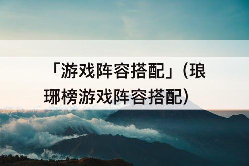 「游戏阵容搭配」(琅琊榜游戏阵容搭配)