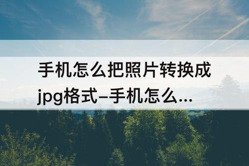 手机怎么把照片转换成jpg格式-手机怎么把照片转换成jpg格式华为