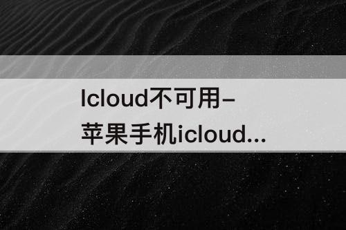 Icloud不可用-苹果手机icloud不可用怎么回事