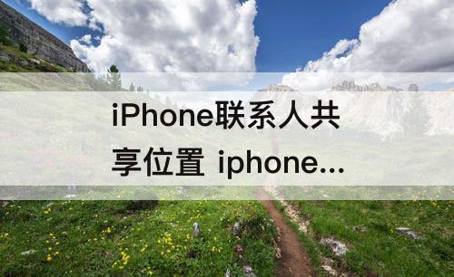 iPhone联系人共享位置 iphone联系人共享位置有什么用